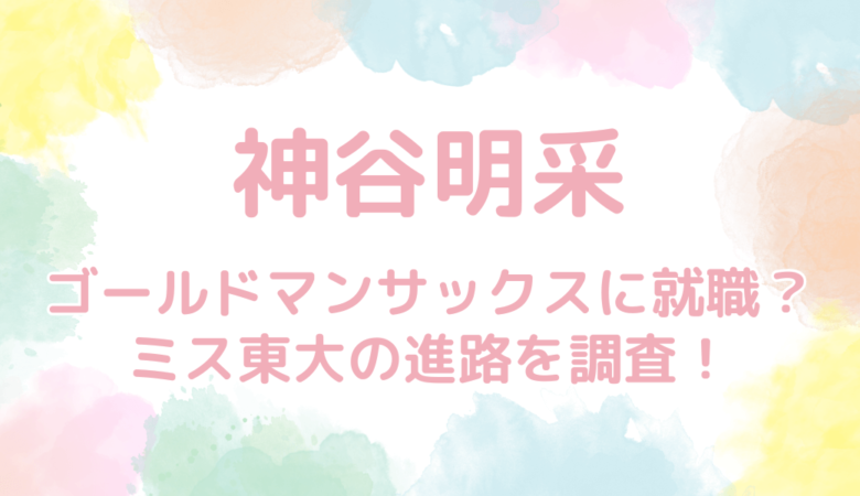 神谷明采はゴールドマンサックスに就職する？ミス東大の進路を調査！