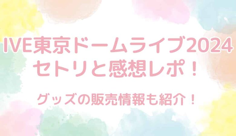 IVE（アイヴ）東京ドームライブ2024のセトリと感想レポまとめ！グッズ情報も