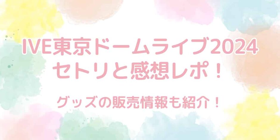 IVE（アイヴ）東京ドームライブ2024のセトリと感想レポまとめ！グッズ情報も