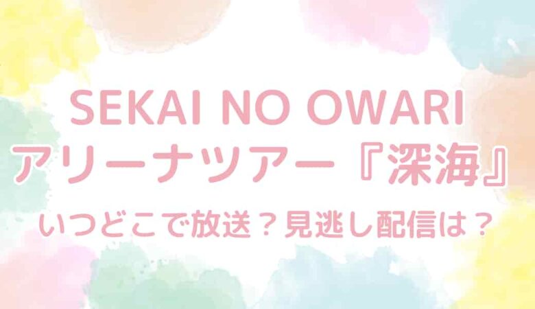 SEKAI NO OWARI（セカオワ）アリーナツアー『深海』はいつどこで放送？見逃し配信は？