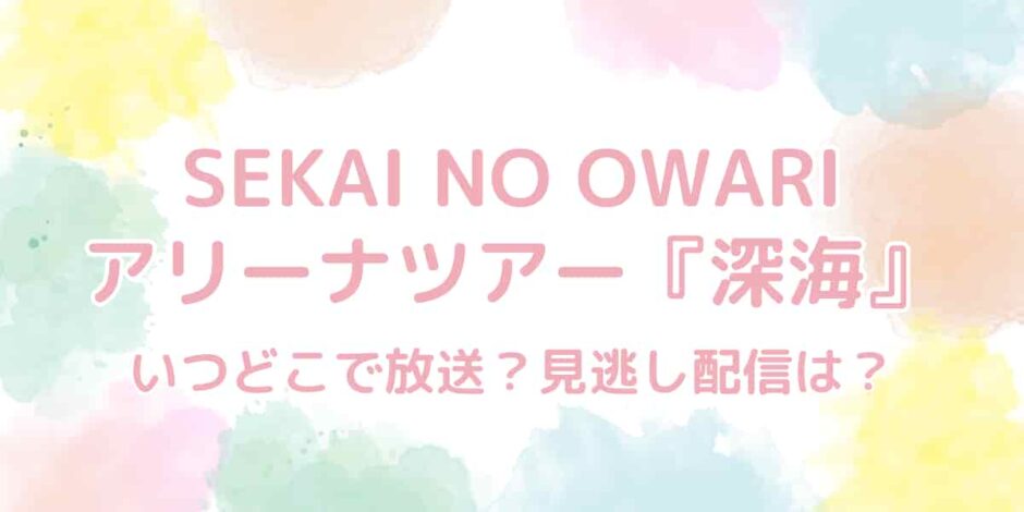 SEKAI NO OWARI（セカオワ）アリーナツアー『深海』はいつどこで放送？見逃し配信は？